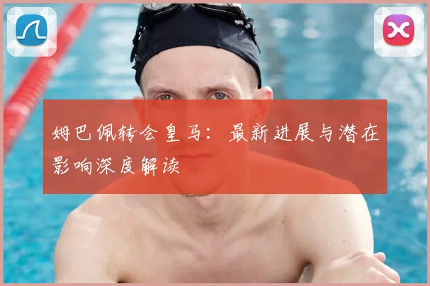 姆巴佩转会皇马：最新进展与潜在影响深度解读
