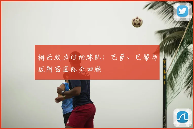 梅西效力过的球队：巴萨、巴黎与迈阿密国际全回顾