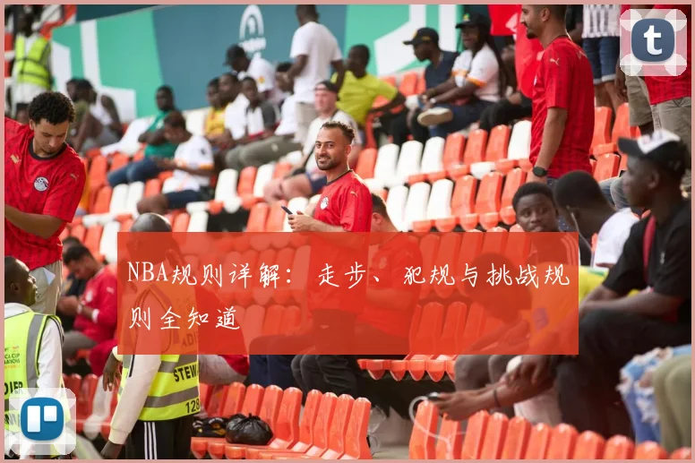 NBA规则详解：走步、犯规与挑战规则全知道