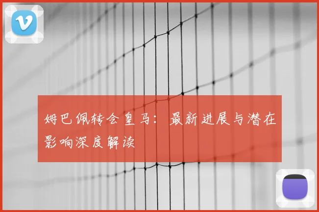 姆巴佩转会皇马：最新进展与潜在影响深度解读