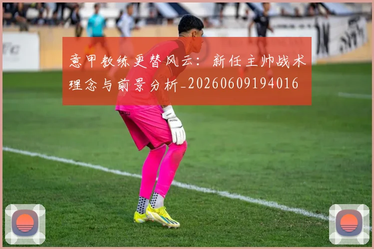 意甲教练更替风云：新任主帅战术理念与前景分析_20260609194016