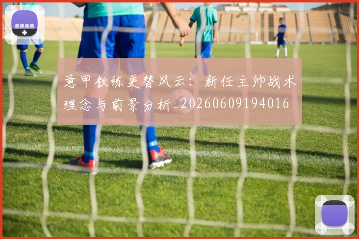 意甲教练更替风云：新任主帅战术理念与前景分析_20260609194016