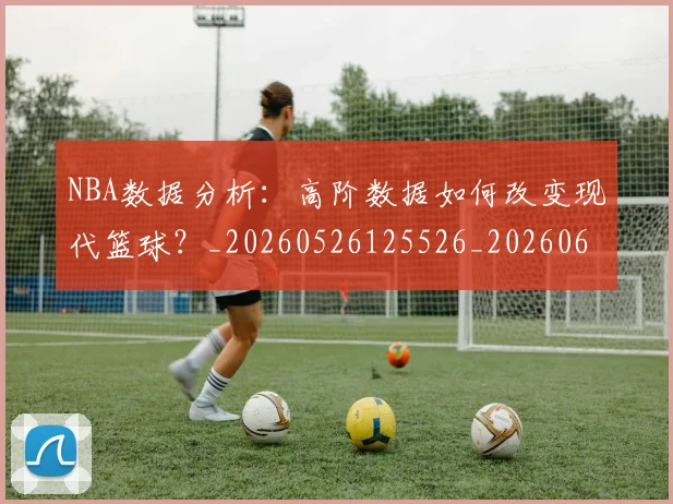 NBA数据分析：高阶数据如何改变现代篮球？_20260526125526_20260607160152